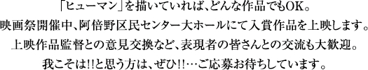 ヒューマンを描いていれば、どんな作品でもOK。映画祭開催中、阿倍野区民センター大ホールにて入賞作品を上映します。上映作品監督との意見交換など、表現者の皆さんとの交流も大歓迎。我こそは！！と思う方は、ぜひ！！…ご応募お待ちしています。