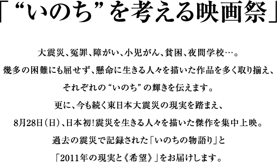 「“いのち”を考える映画祭」大震災、冤罪、障がい、小児がん、貧困、夜間学校…。幾多の困難にも屈せず、懸命に生きる人々を描いた作品を多く取り揃え、それぞれの“いのち”の輝きを伝えます。更に、今も続く東日本大震災の現実を踏まえ、8月28日（日）、日本初！震災を生きる人々を描いた傑作を集中上映。過去の震災で記録された「いのちの物語り」と「2011年の現実と《希望》」をお届けします。