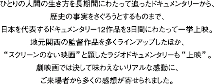 ひとりの人間の生き方を長期間にわたって追ったドキュメンタリーから、歴史の事実をさぐろうとするものまで、日本を代表するドキュメンタリー12作品を3日間にわたって一挙上映。地元関西の監督作品を多くラインアップしたほか、”スクリーンのない映画”と題したラジオドキュメンタリーも”上映”。劇映画では決して味わえないリアルな感動に、ご来場者から多くの感想が寄せられました。