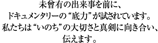 未曾有の出来事を前に、ドキュメンタリーの“底力”が試されています。私たちは“いのち”の大切さと真剣に向き合い、伝えます。