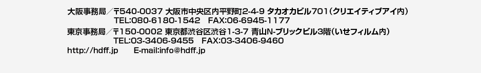 大阪事務局／〒540-0037 大阪市中央区内平野町2-4-9 タカオカビル701（クリエイティブアイ内）TEL:080-6180-1542 FAX:06-6945-1177
東京事務局／〒150-0001 東京都渋谷区渋谷1-3-7 青山N-ブリックビル3階（いせフィルム内）TEL:03-3406-9455 FAX:03-3406-9460
http://hdff.jp E-mail:info@hdff.jp