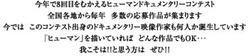 今年で8回目をむかえるヒューマンドキュメンタリーコンテスト。全国各地から毎年 多数の応募作品が集まります。今では このコンテスト出身のドキュメンタリー映像作家も何人か誕生しています。「ヒューマン」を描いていれば どんな作品でもOK・・・我こそは！！と思う方は ぜひ！！