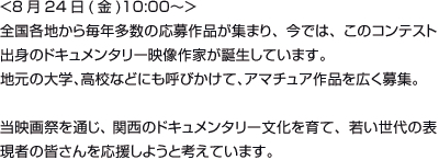 <8月24日(金)10:00〜＞全国各地から毎年多数の応募作品が集まり、今では、このコンテスト出身のドキュメンタリー映像作家が誕生しています。地元の大学、高校などにも呼びかけて、アマチュア作品を広く募集。当映画祭を通じ、 関西のドキュメンタリー文化を育て、若い世代の表現者の皆さんを応援しようと考えています。<8月24日(金)10:00〜＞全国各地から毎年多数の応募作品が集まり、今では、このコンテスト出身のドキュメンタリー映像作家が誕生しています。地元の大学、高校などにも呼びかけて、アマチュア作品を広く募集。当映画祭を通じ、 関西のドキュメンタリー文化を育て、若い世代の表現者の皆さんを応援しようと考えています。	