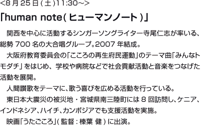 <8月25日(土)11:30〜>「human note(ヒューマンノート)」関西を中心に活動するシンガーソングライター寺尾仁志が率いる、総勢700名の大合唱グループ。2007年結成。大阪府教育委員会の「こころの再生府民運動」のテーマ曲「みんなトモダチ」をはじめ、学校や病院などで社会貢献活動と音楽をつなげた活動を展開。	人間讃歌をテーマに、歌う喜びを広める活動を行っている。東日本大震災の被災地・宮城県南三陸町には8回訪問し、ケニア、インドネシア、配置、カンボジアでも支援活動を実施。映画「うたごころ」(監督:榛葉	 健)に出演。