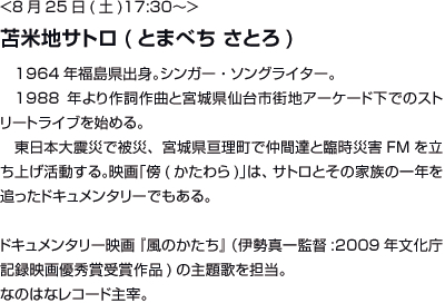 <8月25日(土)17:30〜>苫米地サトロ(とまべち さとろ)1964年福島県出身。シンガー・ソングライター。1988年より作詞作曲と宮城県仙台市街地アーケード下でのストリートライブを始める。東日本大震災で被災、宮城県亘理町で仲間達と臨時災害FMを立ち上げ活動する。映画「傍(かたわら)」は、サトロとその家族の一年を追ったドキュメンタリーでもある。ドキュメンタリー映画『風のかたち』（伊勢真一監督:2009年文化庁記録映画優秀賞受賞作品)の主題歌を担当。なのはなレコード主宰。