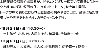 上映作品の監督や出演者が、ドキュメンタリーについて白熱したトークを繰り広げる、恒例の「ドキュメント・トーク」を今年も開催。トークの中で繰り広げられる監督達の視点や切り口に、会場に新たな気づきや発見をもたらす、必見のイベントです。<8月24日(金)16:30〜＞土井敏邦、古居みずえ、榛葉健、伊勢真一、他<8月26日(日)16:30〜>細谷亮太(「大丈夫。」主人公、小児科医)、伊勢真一(監督)	あ