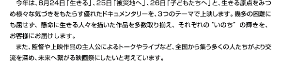 今年は、8月24日「生きる」、25日「被災地へ」、26日「子どもたちへ」と、生きる原点をみつめ様々な気付きをもたらす優れたドキュメンタリーを、３つのテーマで上映します。幾多の困難にも屈せず、懸命に生きる人々を描いた草品を多数取り揃え、それぞれの“いのち”の輝きを、お客様にお届けします。また、監督や上映作品の主人公によるトークやライブなど、全国から集う多くの人たちがより交流を深め、未来へ繋がる映画祭にしたいと考えています。