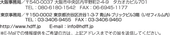 大阪事務局／〒540-0037 大阪市中央区内平野町2-4-9 タカオカビル701（クリエイティブアイ内）TEL:080-6180-1542 FAX:06-6945-1177
東京事務局／〒150-0001 東京都渋谷区渋谷1-3-7 青山N-ブリックビル3階（いせフィルム内）TEL:03-3406-9455 FAX:03-3406-9460
http://hdff.jp E-mail:info@hdff.jp