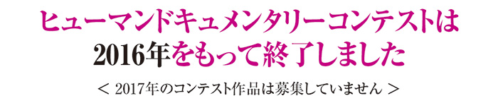 ヒューマンドキュメンタリーコンテストは2016年をもって終了しました＜2017年のコンテスト作品は募集していません＞